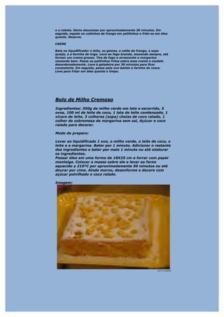 e a cebola. Deixe descansar por aproximadamente 30 minutos. Em
seguida, espete os cubinhos de frango em palitinhos e frite-os em óleo
quente. Reserve.

CREME

Bata no liquidificador o leite, as gemas, o caldo de frango, a sopa
queijo, e a farinha de trigo. Leve ao fogo brando, mexendo sempre, até
formar um creme grosso. Tire do fogo e acrescente a margarina
mexendo bem. Passe os palitinhos fritos sobre esse creme e modele
desordenadamente. Leve à geladeira por 30 minutos para ficar
consistente. Em seguida, passe pelo ovo batido e farinha de rosca.
Leve para fritar em óleo quente e limpo.




Bolo de Milho Cremoso
Ingredientes: 350g de milho verde em lata e escorrido, 5
ovos, 100 ml de leite de coco, 1 lata de leite condensado, 1
xícara de leite, 3 colheres (sopa) cheias de coco ralado, 1
colher de sobremesa de margarina sem sal, Açúcar e coco
ralado para decorar.

Modo de preparo:

Levar ao liquidificado 1 ovo, o milho verde, o leite de coco, o
leite e a margarina. Bater por 1 minuto. Adicionar o restante
dos ingredientes e bater por mais 1 minuto ou até misturar
os ingredientes.
Passar óleo em uma forma de 18X25 cm e forrar com papel
manteiga. Colocar a massa sobre ele e levar ao forno
aquecido a 210ºC por aproximadamente 50 minutos ou até
dourar por cima. Ainda morno, desenforme e decore com
açúcar polvilhado e coco ralado.

Imagem:




                                                               14/11/2008
 