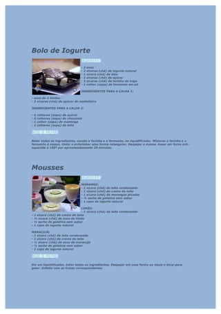 Bolo de Iogurte

                                   -   3   ovos
                                   -   2   xícaras (chá) de iogurte natural
                                   -   1   xícara (chá) de óleo
                                   -   2   xícaras (chá) de açúcar
                                   -   3   xícaras (chá) de farinha de trigo
                                   -   1   colher (sopa) de fermento em pó

                                   INGREDIENTES PARA A CALDA 1:

- suco de 4 limões
- 2 xícaras (chá) de açúcar de confeiteiro

INGREDIENTES PARA A CALDA 2:

-   5   colheres (sopa) de açúcar
-   3   colheres (sopa) de chocolate
-   1   colher (sopa) de manteiga
-   2   colheres (sopa) de leite




Bater todos os ingredientes, exceto a farinha e o fermento, no liquidificador. Misturar a farinha e o
fermento à massa. Untar e enfarinhar uma forma retangular. Despejar a massa. Assar em forno pré-
aquecido a 150º por aproximadamente 20 minutos.




Mousses

                                   MORANGO:
                                   - 1 xícara (chá) de leite condensado
                                   - 1 xícara (chá) de creme de leite
                                   - 1 xícara (chá) de morangos picados
                                   - ½ sache de gelatina sem sabor
                                   - 1 copo de iogurte natural

                                  LIMÃO:
                                  - 1 xícara (chá) de leite condensado
-   1 xícara (chá) de creme de leite
-   ½ xícara (chá) de suco de limão
-   ½ sache de gelatina sem sabor
-   1 copo de iogurte natural

MARACUJÁ:
- 1 xícara (chá) de leite condensado
- 1 xícara (chá) de creme de leite
- ½ xícara (chá) de suco de maracujá
- ½ sache de gelatina sem sabor
- 1 copo de iogurte natural




Em um liquidificador, bater todos os ingredientes. Despejar em uma forma ou taças e levar para
gelar. Enfeite com as frutas correspondentes.
 