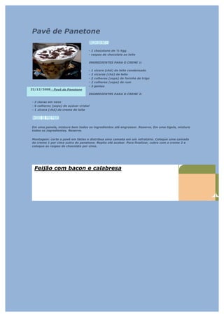 Pavê de Panetone

                                    - 1 chocotone de ½ kgg
                                    - raspas de chocolate ao leite

                                    INGREDIENTES PARA O CREME 1:

                                    -   1   xícara (chá) de leite condensado
                                    -   2   xícaras (chá) de leite
                                    -   2   colheres (sopa) de farinha de trigo
                                    -   2   colheres (sopa) de rum
                                    -   3   gemas
22/12/2008 - Pavê de Panetone
                                    INGREDIENTES PARA O CREME 2:

- 3 claras em neve
- 6 colheres (sopa) de açúcar cristal
- 1 xícara (chá) de creme de leite




Em uma panela, misture bem todos os ingredientes até engrossar. Reserve. Em uma tigela, misture
todos os ingredientes. Reserve.


Montagem: corte o pavê em fatias e distribua uma camada em um refratário. Coloque uma camada
do creme 1 por cima outra de panetone. Repita até acabar. Para finalizar, cubra com o creme 2 e
coloque as raspas de chocolate por cima.




  Feijão com bacon e calabresa
 