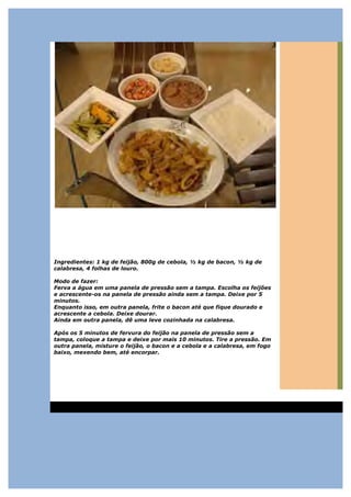 Ingredientes: 1 kg de feijão, 800g de cebola, ½ kg de bacon, ½ kg de
calabresa, 4 folhas de louro.

Modo de fazer:
Ferva a água em uma panela de pressão sem a tampa. Escolha os feijões
e acrescente-os na panela de pressão ainda sem a tampa. Deixe por 5
minutos.
Enquanto isso, em outra panela, frite o bacon até que fique dourado e
acrescente a cebola. Deixe dourar.
Ainda em outra panela, dê uma leve cozinhada na calabresa.

Após os 5 minutos de fervura do feijão na panela de pressão sem a
tampa, coloque a tampa e deixe por mais 10 minutos. Tire a pressão. Em
outra panela, misture o feijão, o bacon e a cebola e a calabresa, em fogo
baixo, mexendo bem, até encorpar.
 