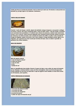 molho que ficou na panela de pressão e leve ao forno por mais uns 10 minutos e está pronta sua
picanha na cerveja, agora é só saborear...hummmm...




TORTA FRIA DE FRANGO




Cozinhe 1 peito de frango e desfie, depois de desfiado coloque temperos a seu gosto e refogue
um pouco, reserve. Em outro recepiente junte 1 lata de milho verde, 1 lata de ervilha, 2 tomates
sem sementes bem picadinhos e 3 colheres bem cheias de maionese, misture tudo muito bem,
acerte o sal e reserve. numa travessa disponha uma camada de pão de forma, (passe um pouco
de maionese nas fatias de pão), uma camada da mistura de milho e ervilha e uma camada de
frango já refogado, repita o processo e por cima coloque o frango desfiado, pronto, agora é só
degustar, ele é gostoso de comer assim que termina de fazer, mas se sobrar e guardar na
geladeira fica ótima também...

BOLO DE IOGURTE




Bolo de iogurte natural
1 copo de iogurte natural
2 copos de açucar
1 copo de óleo
3 ovos
1 pitada de sal

Bata no liquidificador bem batido. Peneire 2 copos de trigo e uma colher de sopa de fermento
em pó. Despeje a mistura batida e mexa até ficar homogêneo. Asse em forno pré-aquecido.
Forma redonda ou com furo no meio.Use o copo de iogurte como medida. no meu forno assou
em 35 minutos...bom apetite...

TORTA PREGUIÇOSA DE BANANA




1   1/2 xícara de amido de milho
1   1/2 xícara de trigo
1   1/2 xícara de margarina
2   xícaras de açúcar
1   colher de sopa de fermento em pó
 