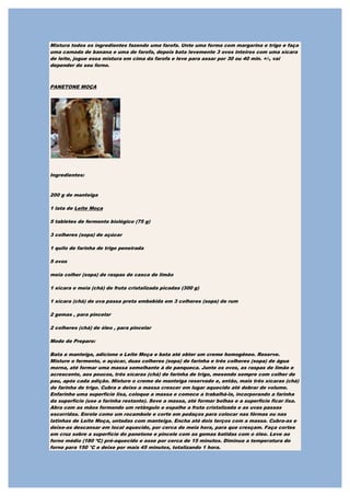 Mistura todos os ingredientes fazendo uma farofa. Unte uma forma com margarina e trigo e faça
uma camada de banana e uma de farofa, depois bata levemente 3 ovos inteiros com uma xícara
de leite, jogue essa mistura em cima da farofa e leve para assar por 30 ou 40 min. +/-, vai
depender do seu forno.



PANETONE MOÇA




Ingredientes:


200 g de manteiga

1 lata de Leite Moça

5 tabletes de fermento biológico (75 g)

3 colheres (sopa) de açúcar

1 quilo de farinha de trigo peneirada

5 ovos

meia colher (sopa) de raspas de casca de limão

1 xícara e meia (chá) de fruta cristalizada picadas (300 g)

1 xícara (chá) de uva passa preta embebida em 3 colheres (sopa) de rum

2 gemas , para pincelar

2 colheres (chá) de óleo , para pincelar

Modo de Preparo:

Bata a manteiga, adicione o Leite Moça e bata até obter um creme homogêneo. Reserve.
Misture o fermento, o açúcar, duas colheres (sopa) de farinha e três colheres (sopa) de água
morna, até formar uma massa semelhante à de panqueca. Junte os ovos, as raspas de limão e
acrescente, aos poucos, três xícaras (chá) de farinha de trigo, mexendo sempre com colher de
pau, após cada adição. Misture o creme de manteiga reservado e, então, mais três xícaras (chá)
de farinha de trigo. Cubra e deixe a massa crescer em lugar aquecido até dobrar de volume.
Enfarinhe uma superfície lisa, coloque a massa e comece a trabalhá-la, incorporando a farinha
da superfície (use a farinha restante). Sove a massa, até formar bolhas e a superfície ficar lisa.
Abra com as mãos formando um retângulo e espalhe a fruta cristalizada e as uvas passas
escorridas. Enrole como um rocambole e corte em pedaços para colocar nas fôrmas ou nas
latinhas de Leite Moça, untadas com manteiga. Encha até dois terços com a massa. Cubra-as e
deixe-as descansar em local aquecido, por cerca de meia hora, para que cresçam. Faça cortes
em cruz sobre a superfície do panetone e pincele com as gemas batidas com o óleo. Leve ao
forno médio (180 ºC) pré-aquecido e asse por cerca de 15 minutos. Diminua a temperatura do
forno para 150 °C e deixe por mais 45 minutos, totalizando 1 hora.
 