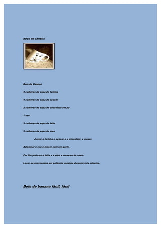 BOLO DE CANECA




Bolo de Caneca


4 colheres de sopa de farinha


4 colheres de sopa de açúcar


2 colheres de sopa de chocolate em pó


1 ovo


3 colheres de sopa de leite


3 colheres de sopa de óleo


         Juntar a farinha o açúcar e o chocolate e mexer.


Adicionar o ovo e mexer com um garfo.


Por fim junta-se o leite e o óleo e mexe-se de novo.


Levar ao microondas em potência máxima durante três minutos.




Bolo de banana fácil, fácil
 