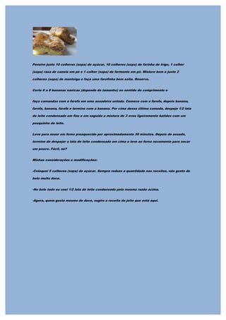 Peneire junto 10 colheres (sopa) de açúcar, 10 colheres (sopa) de farinha de trigo, 1 colher

(sopa) rasa de canela em pó e 1 colher (sopa) de fermento em pó. Misture bem e junte 2

colheres (sopa) de manteiga e faça uma farofinha bem solta. Reserve.


Corte 6 a 8 bananas nanicas (depende do tamanho) no sentido do comprimento e


faça camandas com a farofa em uma assadeira untada. Comece com a farofa, depois banana,

farofa, banana, farofa e termine com a banana. Por cima dessa última camada, despeje 1/2 lata

de leite condensado em fios e em seguida a mistura de 3 ovos ligeiramente batidos com um

pouquinho de leite.


Leve para assar em forno preaquecido por aproximadamente 30 minutos. Depois de assado,

termine de despejar a lata de leite condensado em cima e leve ao forno novamente para secar

um pouco. Fácil, né?


Minhas considerações e modificações:


-Coloquei 5 colheres (sopa) de açúcar. Sempre reduzo a quantidade nas receitas, não gosto de

bolo muito doce.


-No bolo todo eu usei 1/2 lata de leite condensado pela mesma razão acima.


-Agora, quem gosta mesmo de doce, sugiro a receita do jeito que está aqui.
 