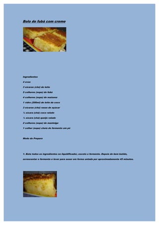 Bolo de fubá com creme




Ingredientes

4 ovos

3 xícaras (chá) de leite

5 colheres (sopa) de fubá

4 colheres (sopa) de maisena

1 vidro (200ml) de leite de coco

3 xícaras (chá) rasas de açúcar

½ xícara (chá) coco ralado

½ xícara (chá) queijo ralado

2 colheres (sopa) de manteiga

1 colher (sopa) cheia de fermento em pó



Modo de Preparo




1. Bata todos os ingredientes no liquidificador, exceto o fermento. Depois de bem batido,

acrescentar o fermento e levar para assar em forma untada por aproximadamente 45 minutos.
 