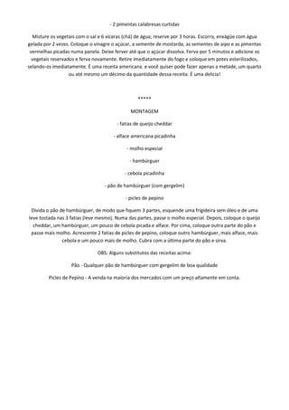 - 2 pimentas calabresas curtidas

  Misture os vegetais com o sal e 6 xícaras (chá) de água; reserve por 3 horas. Escorra, enxágüe com água
gelada por 2 vezes. Coloque o vinagre o açúcar, a semente de mostarda, as sementes de aipo e as pimentas
 vermelhas picadas numa panela. Deixe ferver até que o açúcar dissolva. Ferva por 5 minutos e adicione os
  vegetais reservados e ferva novamente. Retire imediatamente do fogo e coloque em potes esterilizados,
selando-os imediatamente. É uma receita americana. e você quiser pode fazer apenas a metade, um quarto
                   ou até mesmo um décimo da quantidade dessa receita. É uma delicia!



                                                 *****

                                              MONTAGEM

                                        - fatias de queijo cheddar

                                      - alface americana picadinha

                                            - molho especial

                                             - hambúrguer

                                           - cebola picadinha

                                  - pão de hambúrguer (com gergelim)

                                            - picles de pepino

 Divida o pão de hambúrguer, de modo que fiquem 3 partes, esquende uma frigideira sem óleo e de uma
leve tostada nas 3 fatias (leve mesmo). Numa das partes, passe o molho especial. Depois, coloque o queijo
  cheddar, um hambúrguer, um pouco de cebola picada e alface. Por cima, coloque outra parte do pão e
 passe mais molho. Acrescente 2 fatias de picles de pepino, coloque outro hambúrguer, mais alface, mais
               cebola e um pouco mais de molho. Cubra com a última parte do pão e sirva.

                               OBS: Alguns substitutos das receitas acima:

                   Pão - Qualquer pão de hambúrguer com gergelim de boa qualidade

         Picles de Pepino - A venda na maioria dos mercados com um preço altamente em conta.
 
