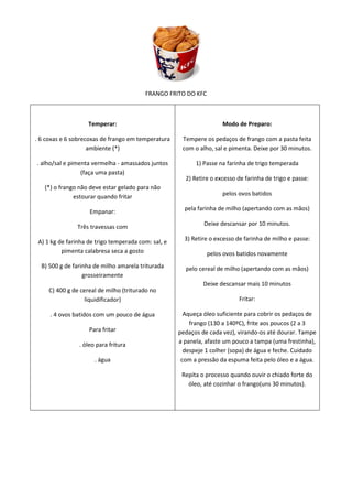 FRANGO FRITO DO KFC



                    Temperar:                                        Modo de Preparo:

. 6 coxas e 6 sobrecoxas de frango em temperatura     Tempere os pedaços de frango com a pasta feita
                    ambiente (*)                      com o alho, sal e pimenta. Deixe por 30 minutos.

. alho/sal e pimenta vermelha - amassados juntos           1) Passe na farinha de trigo temperada
                 (faça uma pasta)
                                                       2) Retire o excesso de farinha de trigo e passe:
   (*) o frango não deve estar gelado para não
              estourar quando fritar                                 pelos ovos batidos

                    Empanar:                           pela farinha de milho (apertando com as mãos)

               Três travessas com                             Deixe descansar por 10 minutos.

 A) 1 kg de farinha de trigo temperada com: sal, e     3) Retire o excesso de farinha de milho e passe:
          pimenta calabresa seca a gosto                       pelos ovos batidos novamente
  B) 500 g de farinha de milho amarela triturada       pelo cereal de milho (apertando com as mãos)
                  grosseiramente
                                                              Deixe descansar mais 10 minutos
     C) 400 g de cereal de milho (triturado no
                  liquidificador)                                          Fritar:

     . 4 ovos batidos com um pouco de água             Aqueça óleo suficiente para cobrir os pedaços de
                                                         frango (130 a 140ºC), frite aos poucos (2 a 3
                    Para fritar                      pedaços de cada vez), virando-os até dourar. Tampe
                                                     a panela, afaste um pouco a tampa (uma frestinha),
                . óleo para fritura
                                                       despeje 1 colher (sopa) de água e feche. Cuidado
                      . água                          com a pressão da espuma feita pelo óleo e a água.

                                                      Repita o processo quando ouvir o chiado forte do
                                                        óleo, até cozinhar o frango(uns 30 minutos).
 