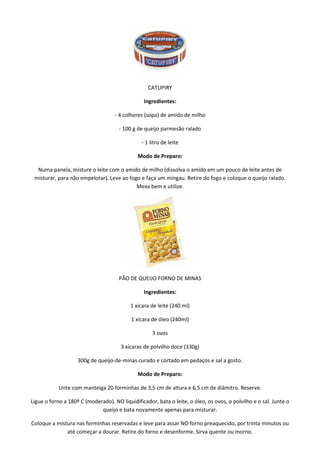CATUPIRY

                                                 Ingredientes:

                                    - 4 colheres (sopa) de amido de milho

                                      - 100 g de queijo parmesão ralado

                                                - 1 litro de leite

                                              Modo de Preparo:

  Numa panela, misture o leite com o amido de milho (dissolva o amido em um pouco de leite antes de
 misturar, para não empelotar). Leve ao fogo e faça um mingau. Retire do fogo e coloque o queijo ralado.
                                           Mexa bem e utilize.




                                      PÃO DE QUEIJO FORNO DE MINAS

                                                 Ingredientes:

                                           1 xícara de leite (240 ml)

                                           1 xícara de óleo (240ml)

                                                     3 ovos

                                       3 xícaras de polvilho doce (330g)

                    300g de queijo-de-minas curado e cortado em pedaços e sal a gosto.

                                              Modo de Preparo:

            Unte com manteiga 20 forminhas de 3,5 cm de altura e 6,5 cm de diâmitro. Reserve.

Ligue o forno a 180º C (moderado). NO liquidificador, bata o leite, o óleo, os ovos, o polvilho e o sal. Junte o
                             queijo e bata novamente apenas para misturar.

Coloque a mistura nas forminhas reservadas e leve para assar NO forno preaquecido, por trinta minutos ou
              até começar a dourar. Retire do forno e desenforme. Sirva quente ou morno.
 