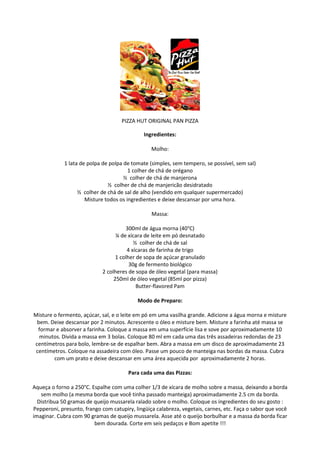 PIZZA HUT ORIGINAL PAN PIZZA

                                              Ingredientes:

                                                 Molho:

             1 lata de polpa de polpa de tomate (simples, sem tempero, se possível, sem sal)
                                        1 colher de chá de orégano
                                      ½ colher de chá de manjerona
                               ½ colher de chá de manjericão desidratado
                   ½ colher de chá de sal de alho (vendido em qualquer supermercado)
                      Misture todos os ingredientes e deixe descansar por uma hora.

                                                 Massa:

                                       300ml de água morna (40°C)
                                   ¼ de xícara de leite em pó desnatado
                                           ½ colher de chá de sal
                                        4 xícaras de farinha de trigo
                                   1 colher de sopa de açúcar granulado
                                         30g de fermento biológico
                             2 colheres de sopa de óleo vegetal (para massa)
                                  250ml de óleo vegetal (85ml por pizza)
                                            Butter-flavored Pam

                                           Modo de Preparo:

Misture o fermento, açúcar, sal, e o leite em pó em uma vasilha grande. Adicione a água morna e misture
 bem. Deixe descansar por 2 minutos. Acrescente o óleo e misture bem. Misture a farinha até massa se
  formar e absorver a farinha. Coloque a massa em uma superfície lisa e sove por aproximadamente 10
  minutos. Divida a massa em 3 bolas. Coloque 80 ml em cada uma das três assadeiras redondas de 23
centímetros para bolo, lembre-se de espalhar bem. Abra a massa em um disco de aproximadamente 23
 centímetros. Coloque na assadeira com óleo. Passe um pouco de manteiga nas bordas da massa. Cubra
        com um prato e deixe descansar em uma área aquecida por aproximadamente 2 horas.

                                       Para cada uma das Pizzas:

Aqueça o forno a 250°C. Espalhe com uma colher 1/3 de xícara de molho sobre a massa, deixando a borda
   sem molho (a mesma borda que você tinha passado manteiga) aproximadamente 2.5 cm da borda.
  Distribua 50 gramas de queijo mussarela ralado sobre o molho. Coloque os ingredientes do seu gosto :
Pepperoni, presunto, frango com catupiry, lingüiça calabreza, vegetais, carnes, etc. Faça o sabor que você
imaginar. Cubra com 90 gramas de queijo mussarela. Asse até o queijo borbulhar e a massa da borda ficar
                         bem dourada. Corte em seis pedaços e Bom apetite !!!
 