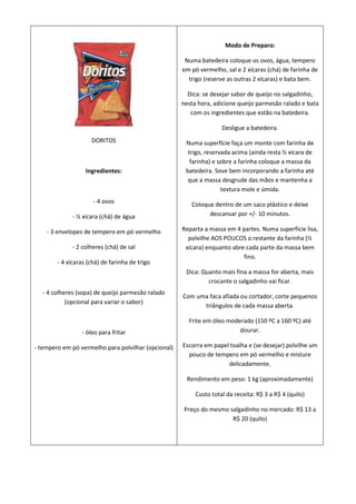 Modo de Preparo:

                                                      Numa batedeira coloque os ovos, água, tempero
                                                     em pó vermelho, sal e 2 xícaras (chá) de farinha de
                                                       trigo (reserve as outras 2 xícaras) e bata bem.

                                                       Dica: se desejar sabor de queijo no salgadinho,
                                                     nesta hora, adicione queijo parmesão ralado e bata
                                                        com os ingredientes que estão na batedeira.

                                                                    Desligue a batedeira.
                     DORITOS                          Numa superfície faça um monte com farinha de
                                                       trigo, reservada acima (ainda resta ½ xícara de
                                                        farinha) e sobre a farinha coloque a massa da
                   Ingredientes:                      batedeira. Sove bem incorporando a farinha até
                                                       que a massa desgrude das mãos e mantenha a
                                                                    textura mole e úmida.
                      - 4 ovos                          Coloque dentro de um saco plástico e deixe
             - ½ xícara (chá) de água                         descansar por +/- 10 minutos.

    - 3 envelopes de tempero em pó vermelho          Reparta a massa em 4 partes. Numa superfície lisa,
                                                       polvilhe AOS POUCOS o restante da farinha (½
             - 2 colheres (chá) de sal                xícara) enquanto abre cada parte da massa bem
                                                                           fino.
        - 4 xícaras (chá) de farinha de trigo
                                                      Dica: Quanto mais fina a massa for aberta, mais
                                                              crocante o salgadinho vai ficar.
  - 4 colheres (sopa) de queijo parmesão ralado
                                                     Com uma faca afiada ou cortador, corte pequenos
           (opcional para variar o sabor)
                                                           triângulos de cada massa aberta.

                                                       Frite em óleo moderado (150 ºC a 160 ºC) até
                 - óleo para fritar                                      dourar.

- tempero em pó vermelho para polvilhar (opcional)   Escorra em papel toalha e (se desejar) polvilhe um
                                                       pouco de tempero em pó vermelho e misture
                                                                     delicadamente.

                                                       Rendimento em peso: 1 kg (aproximadamente)

                                                          Custo total da receita: R$ 3 a R$ 4 (quilo)

                                                      Preço do mesmo salgadinho no mercado: R$ 13 a
                                                                      R$ 20 (quilo)
 