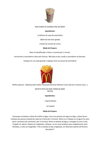 MILK SHAKE DE OVOMALTINE DO BOB'S

                                             Ingredientes:

                                   3 colheres de sopa de ovomaltine

                                       100ml de leite bem gelado

                                      3 bolas de sorvete de creme

                                           Modo de Preparo:

                         Bata no liquidificador o leite e o sorvete por 1 minuto.

    Acrescente o ovomaltine e bata até misturar. Não bata muito, senão o ovomaltine vai derreter.

                Coloque em um copo grande e salpique mais um pouco de ovomaltine




  Molho especial - Substitua pelo molho Thousand Island da Hellman's (mas não fica a mesma coisa...)

                                BATATA FRITA DO MAC DONALDS (MAC
                                              FRITAS)

                                             Ingredientes:

                                            - 1 kg de batatas

                                              - sal a gosto

                                           Modo de Preparo:

  Descasque as batatas e deixe de molho na água. Leve uma panela com água no fogo, e deixe ferver.
Coloque aos poucos a batata de cada vez e ferva por 3 minutos. Retire-as e coloque-as na água fria, para
 parar o processo de cozimento ( por 3 minutos). Retire as batatas da água, e enxugue-as uma a uma.
  Congele em aberto. Depois de congeladas, coloques -as em sacos próprios para congelamento, bem
  fechados, e volte ao congelador. Frite as batatas ainda congeladas, em óleo bem quente até ficarem
                                               douradas!!!
 