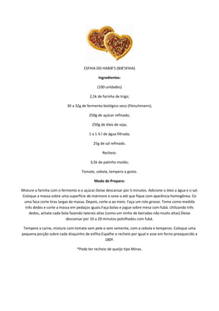 ESFIHA DO HABIB’S (BIB’SFIHA)

                                              Ingredientes:

                                             (100 unidades)

                                         2,5k de farinha de trigo;

                           30 a 32g de fermento biológico seco (Fleischmann);

                                        250g de açúcar refinado;

                                          250g de óleo de soja;

                                        1 a 1 ¼ l de água filtrada;

                                           25g de sal refinado.

                                                Recheio:

                                         3,5k de patinho moído;

                                    Tomate, cebola, tempero a gosto.

                                           Modo de Preparo:

Misture a farinha com o fermento e o açúcar.Deixe descansar por 5 minutos. Adicione o óleo a água e o sal.
Coloque a massa sobre uma superfície de mármore e sove-a até que fique com aparência homogênea. Co
 uma faca corte tiras largas da massa. Depois, corte-a ao meio. Faça um rolo grosso. Tome como medida
  três dedos e corte a massa em pedaços iguais.Faça bolas e jogue sobre mesa com fubá. Utilizando três
    dedos, achate cada bola fazendo laterais altas (como um ninho de beiradas não muito altas).Deixe
                           descansar por 10 a 20 minutos polvilhados com fubá.

 Tempere a carne, misture com tomate sem pele e sem semente, com a cebola e temperos. Coloque uma
pequena porção sobre cada disquinho de esfiha.Espalhe o recheio por igual e asse em forno preaquecido a
                                                180º.

                                 *Pode ter recheio de queijo tipo Minas.
 