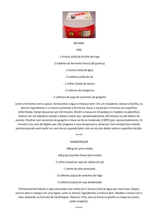 BIG MAC

                                                   PÃO

                                   - 5 xícaras (chá) de farinha de trigo

                               - 2 tabletes de fermento fresco (30 gramas)

                                        - 2 xícaras (chá) de água

                                         - 2 colheres (chá) de sal

                                       - 1 colher (sopa) de açúcar

                                        - 2 colheres de margarina

                              - 2 colheres de sopa de sementes de gergelim

Junte o fermento com o açúcar. Acrescentar a água e misturar bem. Em um recipiente, colocar a farinha, os
     demais ingredientes e a mistura contendo o fermento. Sovar a massa por 5 minutos em superfície
   enfarinhada. Deixar descansar por 20 minutos. Dividir a massa em 24 pedaços e modelar os pãezinhos.
   Colocar em um tabuleiro untado e deixar crescer por, aproximadamente, 60 minutos ou até dobrar de
volume. Povilhar com sementes de gergelim e levar ao forno moderado (190ºC) por, aproximadamente, 15
   minutos. (no caso de fogões que não cheguem a essa temperatura, deixe por mais tempo) Eles estarão
 prontos quando você sentir um som de oco quando bater com os nós dos dedos sobre a superfície do pão.

                                                  *****

                                             HAMBÚRGUER

                                         - 800 g de carne moída

                                 - 100 g de toucinho fresco bem moído

                                - 1 colher (sopa) de sopa de cebola em pó

                                       - 1 dente de alho amassado

                                 - 3 colheres (sopa) de semolina de trigo

                                 - 3 colheres (sopa) de soja desidratada

  Primeiramente hidrate a soja colocando-a de molho em 2 xícaras (chá) de água por meia hora. Depois
escorra bem e coloque em uma tigela. Junte os demais ingredientes e misture bem. Modele a massa com a
  mão, deixando no formato de hambúrguer. Reserve. Frite, leve ao forno ou grelhe na chapa (se quiser,
                                            pode congelar).

                                                  *****
 