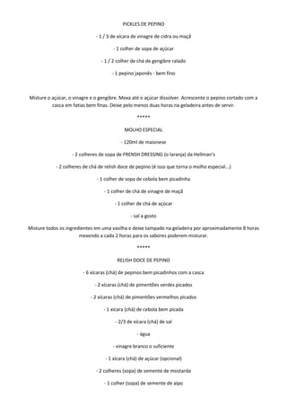 PICKLES DE PEPINO

                              - 1 / 3 de xícara de vinagre de cidra ou maçã

                                       - 1 colher de sopa de açúcar

                                 - 1 / 2 colher de chá de gengibre ralado

                                      - 1 pepino japonês - bem fino



Misture o açúcar, o vinagre e o gengibre. Mexa até o açúcar dissolver. Acrescente o pepino cortado com a
          casca em fatias bem finas. Deixe pelo menos duas horas na geladeira antes de servir.

                                                  *****

                                            MOLHO ESPECIAL

                                          - 120ml de maionese

                   - 2 colheres de sopa de FRENSH DRESSING (o laranja) da Hellman's

            - 2 colheres de chá de relish doce de pepino (é isso que torna o molho especial...)

                               - 1 colher de sopa de cebola bem picadinha

                                  - 1 colher de chá de vinagre de maçã

                                       - 1 colher de chá de açúcar

                                               - sal a gosto

Misture todos os ingredientes em uma vasilha e deixe tampado na geladeira por aproximadamente 8 horas
                       mexendo a cada 2 horas para os sabores poderem misturar.

                                                  *****

                                        RELISH DOCE DE PEPINO

                        - 6 xícaras (chá) de pepinos bem picadinhos com a casca

                              - 2 xícaras (chá) de pimentões verdes picados

                            - 2 xícaras (chá) de pimentões vermelhos picados

                                  - 1 xícara (chá) de cebola bem picada

                                        - 2/3 de xícara (chá) de sal

                                                  - água

                                      - vinagre branco o suficiente

                                   - 1 xícara (chá) de açúcar (opcional)

                               - 2 colheres (sopa) de semente de mostarda

                                  - 1 colher (sopa) de semente de aipo
 