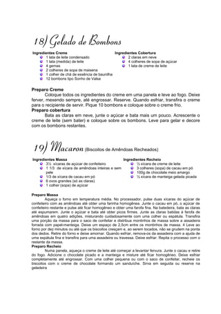 18) Gelado de Bombons
Ingredientes Creme                             Ingredientes Cobertura
       1 lata de leite condensado                     2 claras em neve
       1 lata (medida) de leite                       4 colheres de sopa de açúcar
       4 gemas                                        1 lata de creme de leite
       2 colheres de sopa de maisena
       1 colher de chá de essência de baunilha
       12 bombons tipo Sonho de Valsa

Preparo Creme
       Coloque todos os ingredientes do creme em uma panela e leve ao fogo. Deixe
ferver, mexendo sempre, até engrossar. Reserve. Quando esfriar, transfira o creme
para o recipiente de servir. Pique 10 bombons e coloque sobre o creme frio.
Preparo cobertura
       Bata as claras em neve, junte o açúcar e bata mais um pouco. Acrescente o
creme de leite (sem bater) e coloque sobre os bombons. Leve para gelar e decore
com os bombons restantes.




19) Macaron                     (Biscoitos de Amêndoas Recheados)

Ingredientes Massa                                Ingredientes Recheio
       3½ xícaras de açúcar de confeiteiro               ½ xícara de creme de leite
       1 1/3 de xícara de amêndoas inteiras e sem        3 colheres (sopa) de cacau em pó
       pele                                              100g de chocolate meio amargo
       1/3 de xícara de cacau em pó                      ½ xícara de manteiga gelada picada
       6 ovos grandes (só as claras)
       1 colher (sopa) de açúcar

Preparo Massa
        Aqueça o forno em temperatura média. No processador, pulse duas xícaras do açúcar de
confeiteiro com as amêndoas até obter uma farinha homogênea. Junte o cacau em pó, o açúcar de
confeiteiro restante e pulse até ficar homogêneo e obter uma farofa fina. Na batedeira, bata as claras
até espumarem. Junte o açúcar e bata até obter picos firmes. Junte as claras batidas à farofa de
amêndoas em quatro adições, misturando cuidadosamente com uma colher ou espátula. Transfira
uma porção da massa para o saco de confeitar e distribua montinhos de massa sobre a assadeira
forrada com papel-manteiga. Deixe um espaço de 2,5cm entre os montinhos de massa. 4 Leve ao
forno por dez minutos ou até que os biscoitos cresçam e, ao serem tocados, não se grudem na ponta
dos dedos. Retire do forno e deixe amornar. Quando esfriar, remova-os da assadeira com a ajuda de
uma espátula fina e transfira para uma assadeira ou travessa. Deixe esfriar. Repita o processo com o
restante da massa.
Preparo Recheio
        Numa panela, aqueça o creme de leite até começar a levantar fervura. Junte o cacau e retire
do fogo. Adicione o chocolate picado e a manteiga e misture até ficar homogêneo. Deixe esfriar
completamente até engrossar. Com uma colher pequena ou com o saco de confeitar, recheie os
biscoitos com o creme de chocolate formando um sanduíche. Sirva em seguida ou reserve na
geladeira
 