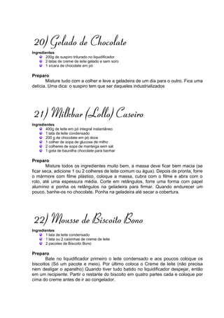 20) Gelado de Chocolate
Ingredientes
       200g de suspiro triturado no liquidificador
       2 latas de creme de leite gelado e sem soro
       1 xícara de chocolate em pó

Preparo
       Misture tudo com a colher e leve a geladeira de um dia para o outro. Fica uma
delícia. Uma dica: o suspiro tem que ser daqueles industrializados




21) Milkbar (Lollo) Caseiro
Ingredientes
       400g de leite em pó integral instantâneo
       1 lata de leite condensado
       200 g de chocolate em pó doce
       1 colher de sopa de glucose de milho
       2 colheres de sopa de manteiga sem sal
       1 gota de baunilha chocolate para banhar

Preparo
        Misture todos os ingredientes muito bem, a massa deve ficar bem macia (se
ficar seca, adicione 1 ou 2 colheres de leite comum ou água). Depois de pronta, forre
o mármore com filme plástico, coloque a massa, cubra com o filme e abra com o
rolo, até uma espessura média. Corte em retângulos, forre uma forma com papel
alumínio e ponha os retângulos na geladeira para firmar. Quando endurecer um
pouco, banhe-os no chocolate. Ponha na geladeira até secar a cobertura.




22) Mousse de Biscoito Bono
Ingredientes
       1 lata de leite condensado
       1 lata ou 2 caixinhas de creme de leite
       2 pacotes de Biscoito Bono

Preparo
       Bate no liquidificador primeiro o leite condensado e aos poucos coloque os
biscoitos (Só um pacote e meio). Por último coloca o Creme de leite (não precisa
nem desligar o aparelho) Quando tiver tudo batido no liquidificador despejar, então
em um recipiente. Partir o restante do biscoito em quatro partes cada e coloque por
cima do creme antes de ir ao congelador.
 