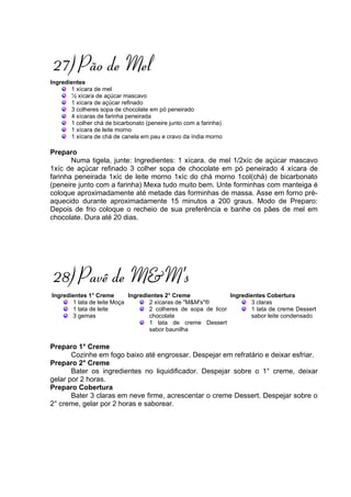 27) Pão de Mel
Ingredientes
       1 xícara de mel
       ½ xícara de açúcar mascavo
       1 xícara de açúcar refinado
       3 colheres sopa de chocolate em pó peneirado
       4 xícaras de farinha peneirada
       1 colher chá de bicarbonato (peneire junto com a farinha)
       1 xícara de leite morno
       1 xícara de chá de canela em pau e cravo da índia morno

Preparo
       Numa tigela, junte: Ingredientes: 1 xícara. de mel 1/2xíc de açúcar mascavo
1xíc de açúcar refinado 3 colher sopa de chocolate em pó peneirado 4 xícara de
farinha peneirada 1xíc de leite morno 1xíc do chá morno 1col(chá) de bicarbonato
(peneire junto com a farinha) Mexa tudo muito bem. Unte forminhas com manteiga é
coloque aproximadamente até metade das forminhas de massa. Asse em forno pré-
aquecido durante aproximadamente 15 minutos a 200 graus. Modo de Preparo:
Depois de frio coloque o recheio de sua preferência e banhe os pães de mel em
chocolate. Dura até 20 dias.




28) Pavê de M&M's
Ingredientes 1° Creme       Ingredientes 2° Creme              Ingredientes Cobertura
       1 lata de leite Moça        2 xícaras de "M&M's"®              3 claras
       1 lata de leite             2 colheres de sopa de licor        1 lata de creme Dessert
       3 gemas                     chocolate                          sabor leite condensado
                                   1 lata de creme Dessert
                                   sabor baunilha

Preparo 1° Creme
       Cozinhe em fogo baixo até engrossar. Despejar em refratário e deixar esfriar.
Preparo 2° Creme
       Bater os ingredientes no liquidificador. Despejar sobre o 1° creme, deixar
gelar por 2 horas.
Preparo Cobertura
       Bater 3 claras em neve firme, acrescentar o creme Dessert. Despejar sobre o
2° creme, gelar por 2 horas e saborear.
 