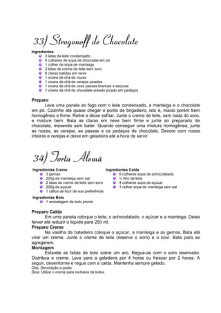 33) Strogonoff de Chocolate
Ingredientes
       2 latas de leite condensado
       6 colheres de sopa de chocolate em pó
       1 colher de sopa de manteiga
       3 latas de creme de leite sem soro
       6 claras batidas em neve
       1 xícara de chá de nozes
       1 xícara de chá de cerejas picadas
       1 xícara de chá de uvas passas brancas e escuras
       1 xícara de chá de chocolate areado picado em pedaços

Preparo
       Leve uma panela ao fogo com o leite condensado, a manteiga e o chocolate
em pó. Cozinhe até quase chegar o ponto de brigadeiro, isto é, macio porém bem
homogêneo e firme. Retire e deixe esfriar. Junte o creme de leite, sem nada do soro,
e misture bem. Bata as claras em neve bem firme e junte ao preparado de
chocolate, mexendo sem bater. Quando conseguir uma mistura homogênea, junte
as nozes, as cerejas, as passas e os pedaços de chocolate. Decore com nozes
inteiras e cerejas e deixe em geladeira até a hora de servir.




34) Torta Alemã
Ingredientes Creme                          Ingredientes Calda
       3 gemas                                     6 colheres sopa de achocolatado
       200g de manteiga sem sal                    ½ litro de leite
       2 latas de creme de leite sem soro          4 colheres sopa de açúcar
       200g de açúcar                              1 colher sopa de manteiga sem sal
       1 cálice de licor de sua preferência
Ingredientes Bolo
       1 embalagem de bolo pronto

Preparo Calda
       Em uma panela coloque o leite, o achocolatado, o açúcar e a manteiga. Deixe
ferver até reduzir o liquido para 250 ml.
Preparo Creme
       Na vasilha da batedeira coloque o açúcar, a manteiga e as gemas. Bata até
virar um creme. Junte o creme de leite (reserve o soro) e o licor. Bata para se
agregarem.
Montagem
       Esfarele as fatias de bolo sobre um aro. Regue-as com o soro reservado.
Distribua o creme. Leve para a geladeira por 4 horas ou freezer por 2 horas. A
seguir, desenforme e regue com a calda. Mantenha sempre gelado.
Obs. Decoração a gosto
Dica: Utilize o creme para recheios de bolos
 