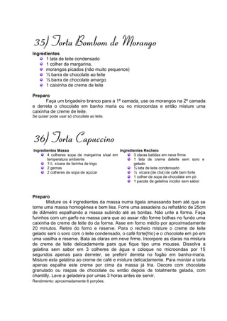 35) Torta Bombom de Morango
Ingredientes
      1 lata de leite condensado
      1 colher de margarina.
      morangos picados (não muito pequenos)
      ½ barra de chocolate ao leite
      ½ barra de chocolate amargo
      1 caixinha de creme de leite

Preparo
       Faça um brigadeiro branco para a 1ª camada, use os morangos na 2ª camada
e derreta o chocolate em banho maria ou no microondas e então misture uma
caixinha de creme de leite.
Se quiser pode usar só chocolate ao leite.




36) Torta Capuccino
Ingredientes Massa                           Ingredientes Recheio
       4 colheres sopa de margarina s/sal em        3 claras batidas em neve firme
       temperatura ambiente                         1 lata de creme deleite sem soro e
       1½ xícara de farinha de trigo                gelado
       2 gemas                                      ½ lata de leite condensado
       2 colheres de sopa de açúcar                 ½ xícara (de chá) de café bem forte
                                                    1 colher de sopa de chocolate em pó
                                                    1 pacote de gelatina incolor sem sabor



Preparo
       Misture os 4 ingredientes da massa numa tigela amassando bem até que se
torne uma massa homogênea e bem lisa. Forre uma assadeira ou refratário de 25cm
de diâmetro espalhando a massa subindo até as bordas. Não unte a forma. Faça
furinhos com um garfo na massa para que ao assar não forme bolhas no fundo uma
caixinha de creme de leite do da forma. Asse em forno médio por aproximadamente
20 minutos. Retire do forno e reserve. Para o recheio misture o creme de leite
gelado sem o soro com o leite condensado, o café forte(frio) e o chocolate em pó em
uma vasilha e reserve. Bata as claras em neve firme. Incorpore as claras na mistura
de creme de leite delicadamente para que fique tipo uma mousse. Dissolva a
gelatina sem sabor em 3 colheres de água e coloque no microondas por 15
segundos apenas para derreter, se preferir derreta no fogão em banho-maria.
Misture esta gelatina ao creme de café e misture delicadamente. Para montar a torta
apenas espalhe este creme por cima da massa já fria. Decore com chocolate
granulado ou raspas de chocolate ou então depois de totalmente gelada, com
chantilly. Leve a geladeira por umas 3 horas antes de servir.
Rendimento: aproximadamente 8 porções.
 