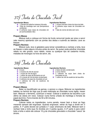 37) Torta de Chocolate Fácil
Ingredientes Massa                           Ingredientes Recheio
       1 Pacote de bolacha maisena triturada        1 xícara chá bem cheia de doce de leite
       150g de manteiga sem sal (temperatura        8 colheres sopa rasas de chocolate em
       ambiente)                                    pó
       8 colheres sopa rasas de chocolate em        1 lata de creme de leite sem soro
       pó (achocolatado não)

Preparo Massa
       Misture tudo e coloque em forma de fundo removível (pode ser pirex e servir
nele mesmo) apertando com as pontas dos dedos e subindo as laterais. Leve ao
freezer.
Preparo Recheio
       Misture tudo, leve à geladeira para tomar consistência e recheie a torta, leve
ao freezer e retire alguns minutos antes de servir. Se quiser pode polvilhar chocolate
ralado no ralo grosso, coco ralado, nozes ou qualquer tipo de castanha moída,
metades de morangos na hora de servir, etc.




38) Torta de Chocolate
Ingredientes Massa                           Ingredientes Recheio
       6 ovos                                       2 latas de leite condensado
       2 xícaras de chá de açúcar                   2 ovos inteiros
       1 xícara de chá de água                      2 colheres de sopa bem cheia de
       1 colher de sopa de fermento em pó           chocolate em pó
       2½ xícaras de chá de leite condensado        1 colher de chá de essência de baunilha
       4 colheres de sopa de chocolate em pó
       3 colheres de chá de essência de
       baunilha

Preparo Massa
       Bater no liquidificador as gemas, o açúcar e a água. Misturar os ingredientes
batidos na farinha de trigo que já está misturada ao chocolate numa tigela, mexer
bem. Misturar o fermento, continuar a mexer. Colocar a essência de baunilha e por
último às claras em neve. Colocar numa forma untada de manteiga e forrada de
papel alumínio. Forno brando de 50 a 60 minutos.
Preparo Recheio
       Colocar todos os ingredientes, numa panela, mexer bem e levar ao fogo
mexendo sempre até engrossar. Quando engrossar, retirar do fogo e dividir em 2
partes. A 1º parte deverá ser juntada à 1 copo americano de leite. Misturar bem e
rechear toda a torta (que foi dividida em 3 partes iguais). A 2º parte é para cobrir
toda a torta e sobre ela colocar 10 g de chocolate granulado e chocolate “casca” de
árvore.
 