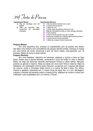 39) Torta de Páscoa
Ingredientes Massa             Ingredientes Mousse
       50g de manteiga sem sal        1 lata de creme de leite com o soro
       gelada                         ½ xícara chá de açúcar
       100g de biscoitos (tipo        1 cálice de rum
       rosquinha) de chocolate        1 colher sopa de gelatina branca em pó
       triturados                     300g de chocolate ao leite ou meio amargo derretido
                                      4 ovos recheio
                                      1 xícara chá de açúcar suco de ½ limão
                                      5 bananas cortadas em rodelas ligeiramente grossas
                                      1 xícara chá de nozes trituradas
                                      1 cálice de curaçao branco (opcional)

Preparo Massa
       Em uma superfície lisa, amasse os ingredientes com as pontas dos dedos,
até obter uma mistura com consistência de paçoca (farofa úmida). Coloque a massa
em uma forma de fundo removível e leve ao forno médio, pré-aquecido, por 10
minutos. Retire do forno e deixe esfriar.
Preparo Recheio
       Em uma frigideira, disponha as bananas, salpique o açúcar e leve ao fogo
baixo. Assim que o açúcar derreter, acrescente o suco de limão e o licor e flambe.
Retire do fogo (as bananas deverão permanecer firmes) e deixe esfriar. Mousse:
peneire as gemas e reserve. Bata as claras em neve bem firme e reserve. Bata na
batedeira, em velocidade mínima (para misturar), as gemas com o açúcar até dobrar
de volume. Junte o chocolate ainda morno e o creme de leite e bata. Por último,
misture a gelatina, dissolvida em ½ xícara (chá) de água fria, e o rum. Montagem:
coloque o recheio de bananas sobre a massa já fria, salpique as nozes e cubra com
a Mousse. Leve à geladeira por, no mínimo, 3 horas.
 