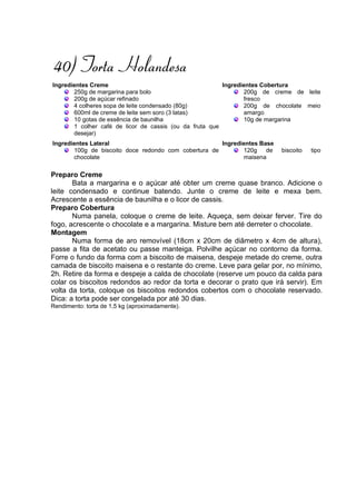 40) Torta Holandesa
Ingredientes Creme                                       Ingredientes Cobertura
       250g de margarina para bolo                              200g de creme de leite
       200g de açúcar refinado                                  fresco
       4 colheres sopa de leite condensado (80g)                200g de chocolate meio
       600ml de creme de leite sem soro (3 latas)               amargo
       10 gotas de essência de baunilha                         10g de margarina
       1 colher café de licor de cassis (ou da fruta que
       desejar)
Ingredientes Lateral                                  Ingredientes Base
       100g de biscoito doce redondo com cobertura de        120g    de   biscoito   tipo
       chocolate                                             maisena

Preparo Creme
       Bata a margarina e o açúcar até obter um creme quase branco. Adicione o
leite condensado e continue batendo. Junte o creme de leite e mexa bem.
Acrescente a essência de baunilha e o licor de cassis.
Preparo Cobertura
       Numa panela, coloque o creme de leite. Aqueça, sem deixar ferver. Tire do
fogo, acrescente o chocolate e a margarina. Misture bem até derreter o chocolate.
Montagem
       Numa forma de aro removível (18cm x 20cm de diâmetro x 4cm de altura),
passe a fita de acetato ou passe manteiga. Polvilhe açúcar no contorno da forma.
Forre o fundo da forma com a biscoito de maisena, despeje metade do creme, outra
camada de biscoito maisena e o restante do creme. Leve para gelar por, no mínimo,
2h. Retire da forma e despeje a calda de chocolate (reserve um pouco da calda para
colar os biscoitos redondos ao redor da torta e decorar o prato que irá servir). Em
volta da torta, coloque os biscoitos redondos cobertos com o chocolate reservado.
Dica: a torta pode ser congelada por até 30 dias.
Rendimento: torta de 1,5 kg (aproximadamente).
 