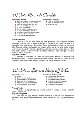 41) Torta Mousse de Chocolate
Ingredientes Mousse                           Ingredientes Cobertura
       200g de chocolate meio amargo picado          100g de chocolate ao leite
       200g de chocolate ao leite picado             100g de chocolate branco
       1 lata de creme de leite com soro             Creme de leite
       ¾ de xícara chá de chocolate em pó
       ½ xícara chá de leite
       12g de gelatina em pó sem sabor
       ½ xícara chá de água filtrada
       1½ xícara chá de chantilly sem bater
       ½ xícara café de guaraná
       ½ pacote de bolacha maisena

Preparo Mousse
        Forre o fundo de uma forma de aro removível com bolachas maisena
trituradas e regue com o guaraná. Reserve. Derreta o chocolate ao leite e o
chocolate meio amargo no microondas. Esfrie o chocolate e misture o creme de
leite. Reserve. Misture o chocolate em pó com o leite até formar uma pasta. Misture
ao creme de chocolate. Hidrate a gelatina e a derreta no microondas. Espere esfriar
um pouco e misture ao creme. Bata o chantilly e misture ao creme. Despeje sobre as
bolachas e leve para gelar.
Preparo Cobertura
        Derreter o chocolate ao leite no microondas, esfriar, e misturar com
aproximadamente 2 colheres de sopa de creme de leite. Despejar por cima da torta.
Derreter o chocolate branco, esfriar, misturar com creme de leite e decorar.




42) Torta Suflair com Strogonoff de Bis
Ingredientes Torta                            Ingredientes do Strogonoff
       6 ovos                                        1 lata de leite condensado
       6 colheres de sopa de açúcar                  1 lata de leite de vaca
       1 colher de sopa de margarina                 4 colheres de achocolatado
       4 colheres de achocolatado                    1 colher de sopa de margarina
       1 pacote de coco ralado de 100g               1 lata de creme de leite
       1 colher de sopa de pó Royal                  1 caixa de chocolate bis

Preparo Torta
      Bater tudo no liquidificador e a assar em tabuleiro untado ou forma para torta.
De 20 a 25 minutos.
Preparo Strogonoff
      Leve tudo ao fogo menos o creme de leite e o bis até ficar ao ponto de
brigadeiro mole. Espere esfriar misture o creme de leite e o bis; Jogue por cima da
torta
 