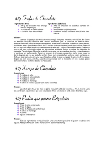 43) Trufas de Chocolate
Ingredientes Trufa                    Ingredientes Cobertura
       300 g de chocolate meio amargo        300g de chocolate de cobertura cortado em
       cortado em pedaços                    pedaços
       ½ xícara chá de creme de leite        chocolate em pó para polvilhar
       4 colheres sopa de conhaque           castanhas de caju ou avelãs bem picadas para
                                             salpicar

Preparo
         Coloque os pedaços do chocolate meio amargo num prato refratário, em círculos. No centro
do refratário coloque o creme de leite. Leve ao microondas, por 2 a 3 minutos, na potência média.
Retire e mexa bem, até que esteja tudo derretido. Acrescente o conhaque. Cubra com papel plástico,
tipo filme e leve à geladeira por cerca de 30 minutos. Coloque os pedaços de chocolate de cobertura
em um outro refratário, leve ao microondas para derreter por 3 minutos na potência média. Espere um
pouco até que o chocolate esteja em temperatura ambiente. Retire a mistura de chocolate da
geladeira. Faça bolinhas. Mergulhe uma bolinha de cada vez no chocolate derretido, retirando-as com
o auxílio de um garfo grande. Escorra o excesso de chocolate, passando o garfo várias vezes na
borda do prato, até ver que as trufas tenham ficado com uma cobertura uniforme e sem bolhas de ar.
Coloque-as já banhadas, em uma superfície plana e lisa, forrada com papel de alumínio. Deixe secar.
Depois de bem secas, polvilhe, (usando uma peneira), com o chocolate em pó e outras, passe
delicadamente na castanha de caju ou nas avelãs.



44) Xarope de Chocolate
Ingredientes
       1 medida de leite
       1 medida de achocolatado
       1 medida de açúcar
       1 medida de manteiga
       1 colher de vanilina (açúcar com aroma baunilha)

Preparo
       Leve tudo para ferver até ficar no ponto "daquela" calda da vaquinha.... Ah...A medida varia
de acordo com a quantidade que você vai precisar. Pode ser xícara de café, xícara de chá ou copo.



45) Pudim que parece Brigadeiro
Ingredientes
       1 lata de leite condensado
       1 lata de água
       1 lata de Nescau (de preferência)
       1 colher de manteiga
       4 gemas
       açúcar para salpicar

Preparo
        Bata os ingredientes no liquidificador. Unta uma forma pequena de pudim e salpica com
açúcar. Assa (no forno) em banho-maria! (45min. aproximadamente)
 