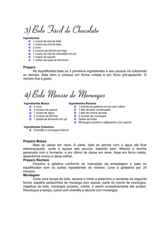 3) Bolo Fácil de Chocolate
Ingredientes
       1 xícara de chá de leite
       1 xícara de chá de óleo
       2 ovos
       2 xícaras de farinha de trigo
       1 xícara de chá de chocolate em pó
       1 xícara de açúcar
       1 colher de sopa de fermento

Preparo
      No liquidificador:bata os 3 primeiros ingredientes e aos poucos vá colocando
os demais. Bata bem e coloque em forma untada e em forno pré-aquecido. O
recheio fica a gosto




4) Bolo Mousse de Morangos
Ingredientes Massa                Ingredientes Recheio
       4 ovos                            1 pacote de gelatina em pó sem sabor
       2 xícaras de açúcar               1 lata de leite condensado
       1 xícara de água                  1 lata de creme de leite
       2 xícaras de farinha              2 xícaras de morangos
       1 pitada de fermento em pó        Gotas de limão
                                         Morangos picados e salpicados com açúcar
Ingredientes Cobertura
       Chantilly e morangos inteiros



Preparo Massa
         Bata as claras em neve. À parte, bata as gemas com a água até ficar
esbranquiçada. Junte o açúcar aos poucos, batendo bem. Misture a farinha
peneirada com o fermento, e por último às claras em neve. Asse em forno médio,
desenforme morno e deixe esfriar.
Preparo Recheio
         Dissolva a gelatina conforme as instruções da embalagem e bata no
liquidificador com os outros ingredientes do recheio. Leve à geladeira por 20
minutos.
Montagem
         Corte uma tampa do bolo, escave o miolo e preencha a cavidade da seguinte
forma: espalhe pedacinhos de morango com açúcar, parte do creme de morangos,
migalhas de bolo, morangos picados, creme, e assim sucessivamente até acabar.
Recoloque a tampa, cubra com chantilly e decore com morangos
 