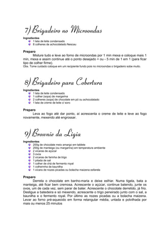 7) Brigadeiro no Microondas
Ingredientes
       1 lata de leite condensado
       8 colheres de achocolatado Nescau

Preparo
       Misture tudo e leve ao forno de microondas por 1 min mexa e coloque mais 1
min, mexa e assim continue até o ponto desejado + ou - 5 min de 1 em 1 (para ficar
tipo de colher firme).
Obs. Tome cuidado coloque em um recipiente fundo pois no microondas o brigadeiro sobe muito.




8) Brigadeiro para Cobertura
Ingredientes
       1 lata de leite condensado
       1 colher (sopa) de margarina
       2 colheres (sopa) de chocolate em pó ou achocolatado
       1 lata de creme de leite c/ soro

Preparo
     Leva ao fogo até dar ponto, aí acrescenta o creme de leite e leve ao fogo
novamente, mexendo até engrossar.




9) Brownie da Ligia
Ingredientes
       200g de chocolate meio amargo em tablete
       200g de manteiga (ou margarina) em temperatura ambiente
       2 xícaras de açúcar
       3 ovos
       2 xícaras de farinha de trigo
       1 pitada de sal
       1 colher de chá de fermento royal
       1 colherinha de baunilha
       1 xícara de nozes picadas ou bolacha maizena esfarela

Preparo
       Derreta o chocolate em banho-maria e deixe esfriar. Numa tigela, bata a
manteiga, até ficar bem cremosa. Acrescente o açúcar, continue batendo, junte os
ovos, um de cada vez, sem parar de bater. Acrescente o chocolate derretido, já frio.
Desligue a batedeira e só mexendo, acrescente o trigo peneirado junto com o sal, a
baunilha e o fermento royal. Por último as nozes picadas ou a bolacha maizena.
Levar ao forno pré-aquecido em forma retangular média, untada e polvilhada por
mais ou menos 25 minutos
 