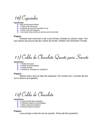 10) Cajuzinho
Ingredientes
       200g de Amendoim Moído
       1 xícara (chá) de açúcar
       3 colheres de sopa de chocolate em pó
       1 colher (chá) de margarina
       ¼ de xícara (chá) de leite ou até dar ponto de enrolar

Preparo
      Amassar tudo muito bem e dar o seu formato. Cuidado ao colocar o leite. Tem
que colocar aos poucos até dar o ponto de enrolar. Enfeitar com Amendoim Torrado.




11) Calda de Chocolate Quente para Sorvete
Ingredientes
       1 medida de açúcar
       1 medida de achocolatado
       1 medida de leite
       ½ medida de manteiga (ou margarina)

Preparo
      Misture tudo e leve ao fogo até engrossar. Em contato com o sorvete ela fica
com a textura de brigadeiro.




12) Calda de Chocolate
Ingredientes
       2 copos de leite (tipo requeijão)
       10 colheres (sopa) de achocolatado
       1 colher (sopa) de margarina
       2 colheres (sopa) de açúcar

Preparo
     Leve ao fogo e mexa de vez em quando. Deixe até ficar grossinho.
 