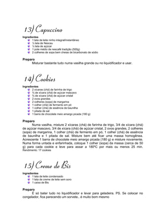 13) Capuccino
Ingredientes
       1 lata de leite ninho integral/instantâneo
       ½ lata de Nescau
       ½ lata de açúcar
       1 pote médio de nescafé tradição (500g)
       2 colheres de sopa bem cheias de bicarbonato de sódio

Preparo
     Misturar bastante tudo numa vasilha grande ou no liquidificador e usar.




14) Cookies
Ingredientes
       2 xícaras (chá) de farinha de trigo
       ¾ de xícara (chá) de açúcar mascavo
       ¾ de xícara (chá) de açúcar cristal
       2 ovos grandes
       2 colheres (sopa) de margarina
       1 colher (chá) de fermento em pó
       1 colher (chá) de essência de baunilha
       1 pitada de sal
       1 barra de chocolate meio amargo picada (180 g)

Preparo
      Numa vasilha, misture 2 xícaras (chá) de farinha de trigo, 3/4 de xícara (chá)
de açúcar mascavo, 3/4 de xícara (chá) de açúcar cristal, 2 ovos grandes, 2 colheres
(sopa) de margarina, 1 colher (chá) de fermento em pó, 1 colher (chá) de essência
de baunilha e 1 pitada de sal. Misture bem até ficar uma massa homogênea.
Acrescente 1 barra de chocolate meio amargo picada (180 g) e misture novamente.
Numa forma untada e enfarinhada, coloque 1 colher (sopa) da massa (cerca de 50
g) para cada cookie e leve para assar a 180ºC por mais ou menos 25 min.
Rendimento: 17 cookies




15) Creme de Bis
Ingredientes
       1 lata de leite condensado
       1 lata de creme de leite sem soro
       1 caixa de Bis

Preparo
      É só bater tudo no liquidificador e levar para geladeira. PS. Se colocar no
congelador, fica parecendo um sorvete.. é muito bom mesmo
 