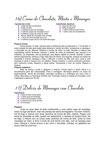 16) Creme de Chocolate, Menta e Morangos
Ingredientes creme                                  Ingredientes cobertura
       2 latas de leite condensado                         Clara de três ovos
       2 latas de leite                                    500g de glaçúcar
       2 colheres (sopa) de manteiga                       1 colher (chá) de ácido cítrico
       3 colheres (sopa) de chocolate em pó                1 colher (chá) de emulsificante
       6 colheres (sopa) de amido de milho
       50g de raspas de chocolate meio amargo
       1 caixa de creme de leite sem soro
       5 colheres (sopa) de licor de menta Morangos

Preparo Creme
        Numa panela, no fogo, coloque toda a medida do leite condensado e 1 1/2 de leite. A
outra metade do leite será usado para dissolver o amido de milho. Acrescente a manteiga e
o chocolate em pó. Misture. Dissolva o amido de milho no leite. Quando a mistura dos
ingredientes estiver fervendo, coloque o amido de milho já misturado, aos poucos e vá
mexendo. Se empelotar, não se preocupe, pois depois voltará ao normal. Quando o creme
estiver engrossando, diminua o fogo. Não pare de mexer. Em seguida, coloque as raspas de
chocolate e misture. Desligue o fogo e adicione o creme de leite sem soro. Leve a uma
travessa e cubra a mistura com um plástico. Dessa maneira, o creme continuará cremoso,
sem nenhuma crosta. Reserve e deixe esfriar. Acrescente o licor de menta. Misture e
reserve.
Preparo cobertura
        Bata as claras e junte o glaçúcar e misture. Ponha agora o ácido cítrico e o
emulsificante para dar cremosidade. Para a montagem: Morangos abertos no fundo da
taça/recipiente, creme de chocolate, morangos cortados e o merengue por cima. Com a
colher, faça bicos no merengue. Enfeite com morangos inteiros e raspas de chocolate. Leve
à geladeira e deixe por 30 min.




17) Delícia de Morangos com Chocolate
Ingredientes
       2 latas de leite condensado
       1 colher sopa de manteiga
       1 barra de chocolate ao leite
       4 caixinhas de creme de leite
       20 morangos

Preparo
       Junte as duas latas de leite condensado e uma colher sopa de manteiga,
mexa no fogo até ferver, mas não precisa dar ponto de brigadeiro, fica bem molinho,
tire do fogo e misture com duas caixinhas de creme de leite, reserve. Pegue uma
barra de chocolate ao leite, quebre em pedacinhos, e derreta em banho-maria, tire
do fogo, e misture com as outras duas caixinhas de creme de leite. Corte os vinte
morangos ao meio, e forre o fundo de uma forma com eles, com as barrigas para
cima, coloque o creme branco e por cima o chocolate. Coloque na geladeira por
pouco mais de uma hora.
 