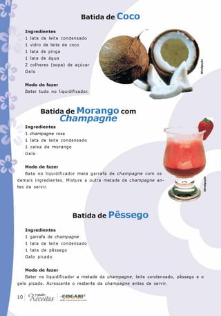 Batida de Coco

   Ingredientes
   1 lata de leite condensado
   1 vidro de leite de coco
   1 lata de pinga
   1 lata de água




                                                                             Divulgação
   2 colheres (sopa) de açúcar
   Gelo


   Modo de fazer
   Bater tudo no liquidificador.



          Batida de Morango com
                    Champagne
   Ingredientes
   1 champagne rose
   1 lata de leite condensado
   1 caixa de morango
   Gelo


   Modo de fazer
   Bata no liquidificador meia garrafa de champagne com os




                                                                                          Divulgação
demais ingredientes. Misture a outra metade de champagne an-
tes de servir.




                        Batida de Pêssego

   Ingredientes
   1 garrafa de champagne
   1 lata de leite condensado
   1 lata de pêssego
   Gelo picado


   Modo de fazer
   Bater no liquidificador a metade da champagne, leite condensado, pêssego e o
gelo picado. Acrescente o restante da champagne antes de servir.

 10
10
 