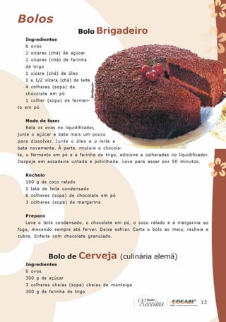 Bolos
                            Bolo Brigadeiro
   Ingredientes
   6 ovos
   2 xícaras (chá) de açúcar
   2 xícaras (chá) de farinha
   de trigo
   1 xícara (chá) de óleo
   1 e 1/2 xícara (chá) de leite

                                   Divulgação
   4 colheres (sopa) de
   chocolate em pó
   1 colher (sopa) de fermen-
to em pó


   Modo de fazer
   Bata os ovos no liquidificador,
junte o açúcar e bata mais um pouco
para dissolver. Junte o óleo e o leite e
bata novamente. À parte, misture o chocola-
te, o fermento em pó e a farinha de trigo, adicione a colheradas no liquidificador.
Despeje em assadeira untada e polvilhada. Leve para assar por 50 minutos.


   Recheio
   100 g de coco ralado
   1 lata de leite condensado
   6 colheres (sopa) de chocolate em pó
   3 colheres (sopa) de margarina


   Preparo
   Leve o leite condensado, o chocolate em pó, o coco ralado e a margarina ao
fogo, mexendo sempre até ferver. Deixe esfriar. Corte o bolo ao meio, recheie e
cubra. Enfeite com chocolate granulado.



              Bolo de       Cerveja             (culinária alemã)
   Ingredientes
   6 ovos
   300 g de açúcar
   3 colheres cheias (sopa) cheias de manteiga
   300 g de farinha de trigo

                                                                               13
                                                                                13
 