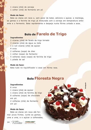 1 xícara (chá) de cerveja
   1 colher (chá) de fermento em pó


   Modo de fazer
   Bata as claras em neve e, sem parar de bater, adicione o açúcar, a manteiga,
as gemas e a farinha de trigo já misturada com a cerveja em temperatura ambi-
ente e o fermento. Bata rapidamente e despeje numa fôrma untada e asse.




                   Bolo de Farelo               de Trigo
   Ingredientes
   2 xícaras (chá) de farelo de trigo torrado
   3 xícaras (chá) de água ou leite
   1 e 1/2 xícaras (chá) de açúcar
   4 ovos
   2 colheres (sopa) de óleo
   1 colher (sopa) de fermento
   5 colheres rasas (sopa) de farinha de trigo
   1 pitada de sal


   Modo de fazer
   Bata tudo no liquidificador e asse em fôrma rasa.




                     Bolo Floresta               Negra
                                                                                  Divulgação
   Ingredientes
   6 ovos
   1 xícara (chá) de açúcar
   1 xícara (chá) de farinha de trigo
   8 colheres (sopa) de chocolate
   em pó
   2 colheres (chá) de fermento
   em pó


   Modo de fazer
   Bata as claras em neve até for-
mar picos firmes. Junte as gemas,
uma a uma, e o açúcar a colheradas,

 14
14
 