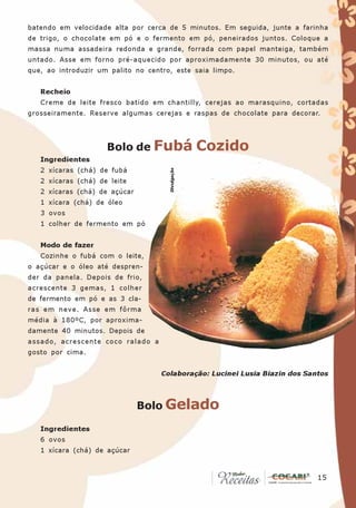 batendo em velocidade alta por cerca de 5 minutos. Em seguida, junte a farinha
de trigo, o chocolate em pó e o fermento em pó, peneirados juntos. Coloque a
massa numa assadeira redonda e grande, forrada com papel manteiga, também
untado. Asse em forno pré-aquecido por aproximadamente 30 minutos, ou até
que, ao introduzir um palito no centro, este saia limpo.


   Recheio
   Creme de leite fresco batido em chantilly, cerejas ao marasquino, cortadas
grosseiramente. Reserve algumas cerejas e raspas de chocolate para decorar.




                     Bolo de Fubá                  Cozido
   Ingredientes
   2 xícaras (chá) de fubá            Divulgação

   2 xícaras (chá) de leite
   2 xícaras (chá) de açúcar
   1 xícara (chá) de óleo
   3 ovos
   1 colher de fermento em pó


   Modo de fazer
   Cozinhe o fubá com o leite,
o açúcar e o óleo até despren-
der da panela. Depois de frio,
acrescente 3 gemas, 1 colher
de fermento em pó e as 3 cla-
ras em neve. Asse em fôrma
média à 180ºC, por aproxima-
damente 40 minutos. Depois de
assado, acrescente coco ralado a
gosto por cima.


                                    Colaboração: Lucinei Lusia Biazin dos Santos



                               Bolo Gelado

   Ingredientes
   6 ovos
   1 xícara (chá) de açúcar


                                                                            15
                                                                             15
 