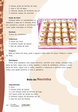 3 xícaras (chá) de farinha de trigo
   1 copo e 1/2 de água
   2 colheres (sopa) de fermento em pó
   2 colheres (sopa) de emustab


   Modo de fazer
   Coloque todos os ingredientes na




                                         Divulgação
batedeira e bata por 5 minutos. Asse
em assadeira untada e polvilhada
(usar papel manteiga no fundo).


   Recheio
   Creme de confeiteiro


   Cobertura
   3 claras em neve
   3 colheres (sopa) de açúcar
   1 lata de creme de leite


   Preparo
   Bata as claras em neve, junte o açúcar e bata mais um pouco. Misture o creme
de leite.


   Montagem
   Forre uma assadeira com papel alumínio, polvilhe coco ralado, coloque uma
parte do bolo, regue com a calda, espalhe o creme de confeiteiro, coloque a outra
parte do bolo, regue com a calda, espalhe a cobertura e polvilhe coco ralado.
Cubra com papel alumínio e leve à geladeira.




                          Bolo da Nevinha

   Ingredientes
   5 ovos
   3 xícaras (chá) de açúcar
   3 e 1/2 xícaras (chá) de farinha de trigo
   1/2 xícara (chá) de amido de milho
   2 colheres (sopa) de fermento em pó
   1 copo de suco de laranja


 16
16
 