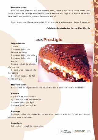 Modo de fazer
   Bata os ovos inteiros até espumarem bem, junte o açúcar e torne bater. Adi-
cione o suco de laranja alternando com a farinha de trigo e o amido de milho,
bata mais um pouco e junte o fermento em pó.


   Obs.: Assar em fôrma retangular Nº 4, untada e enfarinhada; fazer 2 receitas.


                                             Colaboração: Maria das Neves Silva Herche




                              Bolo Prestígio
   Ingredientes
   3 ovos
   3 xícaras (chá) de
   farinha de trigo
   2 xícaras (chá) de leite
                                Divulgação




   2 xícaras (chá) de
   açúcar
   1xícara (chá) de choco-
late em pó
   3   colheres   (sopa)   de
margarina
   1 colher (sopa) de fer-
mento em pó


   Modo de fazer
   Bata todos os ingredientes no liquidificador e asse em forno moderado.


   Recheio
   1 pacote de coco ralado
   1/2 lata de leite condensado
   1 xícara (chá) de água
   1 xícara (chá) de açúcar


   Preparo
   Coloque todos os ingredientes em uma panela e deixe ferver por alguns
minutos para engrossar.


   Cobertura
   1/2 colher (sopa) de margarina

                                                                                  17
                                                                                   17
 