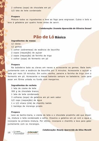 2 colheres (sopa) de chocolate em pó
   1/2 lata de leite condensado


   Preparo
   Misture todos os ingredientes e leve ao fogo para engrossar. Cubra o bolo e
leve à geladeira por quatro horas antes de servir.


                                Colaboração: Ivonete Aparecida de Oliveira Sessel



                         Pão de Ló Básico
   Ingredientes da massa
   12 claras
   12 gemas
   1 colher (sobremesa) de essência de baunilha
   2 copos (requeijão) de açúcar
   2 copos (requeijão) de farinha de trigo
   1 colher (sopa) de fermento em pó


   Preparo
   Na batedeira bata as claras em neves e acrescente as gemas. Bata bem,
juntamente com a essência de baunilha por 5 minutos. Acrescente o açúcar e
bata por mais 10 minutos. Em outra vasilha, peneire a farinha de trigo com o
fermento em pó. Acrescente a massa batendo sempre na batedeira. Leve para
assar em fôrma untada no fundo com margarina.


   Ingredientes do recheio
   1 lata de creme de leite
   300 g de chocolate branco
   1 lata de leite condensado
   3 colheres (sopa) de gelatina em pó sem sabor
   1/2 copo (requeijão) de água
   1 e 1/2 xícara (chá) de chantilly batido
   1 bandeja de morango picado


   Preparo
   Leve ao banho-maria, o creme de leite e o chocolate picadinho até que dissol-
va, misture o leite condensado e esfrie. Dissolva a gelatina em pó com a água e
incorpore na primeira mistura. Por último, incorpore o chantilly e leve para gelar
juntamente com os morangos.


                                   Colaboração: Rosely Aparecida da Silva Morelli
 18
18
 