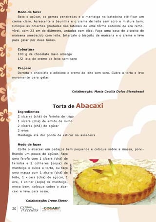 Modo de fazer
   Bata o açúcar, as gemas peneiradas e a manteiga na batedeira até ficar um
creme claro. Acrescente a baunilha e o creme de leite sem soro e misture bem.
Coloque as bolachas grudadas nas laterais de uma fôrma redonda de aro remo-
vível, com 23 cm de diâmetro, untadas com óleo. Faça uma base de biscoito de
maisena umedecido com leite. Intercale o biscoito de maisena e o creme e leve
para gelar por duas horas.


   Cobertura
   100 g de chocolate meio amargo
   1/2 lata de creme de leite sem soro


   Preparo
   Derreta o chocolate e adicione o creme de leite sem soro. Cubra a torta e leve
novamente para gelar.



                                                  Colaboração: Maria Cecília Dolce Bianchessi




                          Torta de                  Abacaxi
   Ingredientes
   2 xícaras (chá) de farinha de trigo
   1 xícara (chá) de amido de milho
   2 xícaras (chá) de açúcar
   2 ovos
   Manteiga até dar ponto de esticar na assadeira


   Modo de fazer
   Corte o abacaxi em pedaços bem pequenos e coloque sobre a massa, polvi-
lhando um pouco de açúcar. Faça
uma farofa com 1 xícara (chá) de
farinha e 2 colheres (sopa) de
                                     Divulgação




manteiga e cubra a torta, ou faça
uma massa com 1 xícara (chá) de
leite, 1 xícara (chá) de açúcar, 1
ovo, 1 colher (sopa) de manteiga,
mexa bem, coloque sobre o aba-
caxi e leve para assar.


        Colaboração: Irene Storer

 20
20
 