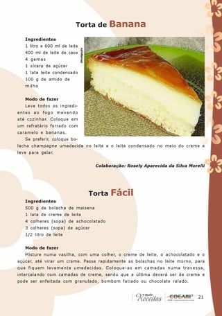 Torta de                 Banana
   Ingredientes
   1 litro e 600 ml de leite




                               Divulgação
   400 ml de leite de coco
   4 gemas
   1 xícara de açúcar
   1 lata leite condensado
   100 g de amido de
   milho


   Modo de fazer
   Leve todos os ingredi-
entes ao fogo mexendo
até cozinhar. Coloque em
um refratário forrado com
caramelo e bananas.
   Se preferir, coloque bo-
lacha champagne umedecida no leite e o leite condensado no meio do creme e
leve para gelar.


                                             Colaboração: Rosely Aparecida da Silva Morelli




                                            Torta   Fácil
   Ingredientes
   500 g de bolacha de maisena
   1 lata de creme de leite
   4 colheres (sopa) de achocolatado
   3 colheres (sopa) de açúcar
   1/2 litro de leite


   Modo de fazer
   Misture numa vasilha, com uma colher, o creme de leite, o achocolatado e o
açúcar, até virar um creme. Passe rapidamente as bolachas no leite morno, para
que fiquem levemente umedecidas. Coloque-as em camadas numa travessa,
intercalando com camadas de creme, sendo que a última deverá ser de creme e
pode ser enfeitada com granulado, bombom fatiado ou chocolate ralado.


                                                                                       21
                                                                                        21
 