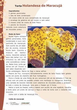 Torta Holandesa                  de Maracujá
   Ingredientes
   3 gemas peneiradas
   1 lata de leite condensado
   1/2 xícara (chá) de suco concentrado de maracujá
   1 envelope de gelatina em pó incolor e sem sabor
   2 xícaras (chá) de creme de leite fresco
   1 pacote de biscoito
redondo (com cobertura
de chocolate preto)
                            Divulgação




   Modo de fazer
   Numa tigela coloque
gemas peneiradas, leite
condensado e suco con-
centrado de maracujá.
Com auxílio de um bate-
dor de arame, misture
muito bem. Cozinhe a
mistura      em   banho-
maria, mexendo sempre
para não talhar (+/- 15
minutos) ou até obter
uma consistência cremo-
sa. Nesta hora, junte ge-
latina em pó incolor e
sem sabor dissolvida con-
forme embalagem. Retire do fogo e deixe esfriar.
   Depois de frio, incorpore delicadamente creme de leite fresco bem gelado
batido em ponto de chantilly até ficar homogêneo.
   Forre o fundo de uma fôrma de aro removível (24 cm de diâmetro X 7cm de
altura) com um prato de papelão untado com manteiga ou margarina. Distribua
uma camada de biscoito redondo (com cobertura de chocolate preto) e acrescen-
te todo o creme de maracujá. Leve para o freezer por 4 horas.
   Retire a torta do freezer, solte a lateral com auxílio de uma espátula, transfira
a torta para um prato de serviço e faça a volta da torta com o restante dos
biscoitos.
   Cubra com a calda de maracujá fria.


   Calda de maracujá

 22
22
 