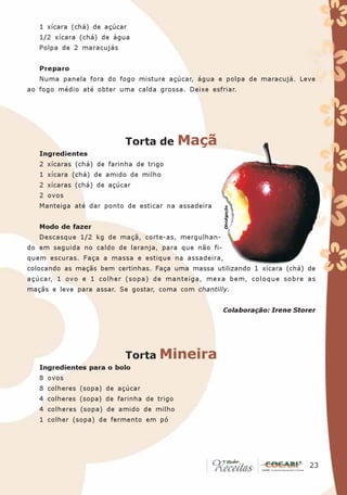 1 xícara (chá) de açúcar
   1/2 xícara (chá) de água
   Polpa de 2 maracujás


   Preparo
   Numa panela fora do fogo misture açúcar, água e polpa de maracujá. Leve
ao fogo médio até obter uma calda grossa. Deixe esfriar.




                           Torta de        Maçã
   Ingredientes
   2 xícaras (chá) de farinha de trigo
   1 xícara (chá) de amido de milho
   2 xícaras (chá) de açúcar
   2 ovos
   Manteiga até dar ponto de esticar na assadeira


   Modo de fazer                                      Divulgação

   Descasque 1/2 kg de maçã, corte-as, mergulhan-
do em seguida no caldo de laranja, para que não fi-
quem escuras. Faça a massa e estique na assadeira,
colocando as maçãs bem certinhas. Faça uma massa utilizando 1 xícara (chá) de
açúcar, 1 ovo e 1 colher (sopa) de manteiga, mexa bem, coloque sobre as
maçãs e leve para assar. Se gostar, coma com chantilly.


                                                      Colaboração: Irene Storer




                           Torta Mineira
   Ingredientes para o bolo
   8 ovos
   8 colheres (sopa) de açúcar
   4 colheres (sopa) de farinha de trigo
   4 colheres (sopa) de amido de milho
   1 colher (sopa) de fermento em pó




                                                                            23
                                                                             23
 