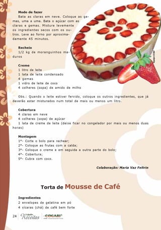 Modo de fazer
    Bata as claras em neve. Coloque as ge-
mas, uma a uma. Bata o açúcar com as
claras e gemas. Misture levemente
os ingredientes secos com os ou-
tros. Leve ao forno por aproxima-
damente 45 minutos.

   Recheio




                                                                                  Equipe CC&E
   1/2 kg de moranguinhos ma-
duros

   Creme
   1 litro de leite
   1 lata de leite condensado
   4 gemas
   1 vidro de leite de coco
   4 colheres (sopa) de amido de milho

   Obs.: Quando o leite estiver fervido, coloque os outros ingredientes, que já
deverão estar misturados num total de mais ou menos um litro.

   Cobertura
   4 claras em neve
   4 colheres (sopa) de açúcar
   1 lata de creme de leite (deixe ficar no congelador por mais ou menos duas
horas)

   Montagem
   1°- Corte o bolo para rechear;
   2°- Coloque as frutas com a calda;
   3°- Coloque o creme e em seguida a outra parte do bolo;
   4°- Cobertura;
   5°- Cubra com coco.

                                                Colaboração: Maria Vaz Feltrin




                  Torta de    Mousse de Café
   Ingredientes
   2 envelopes de gelatina em pó
   4 xícaras (chá) de café bem forte

 24
24
 