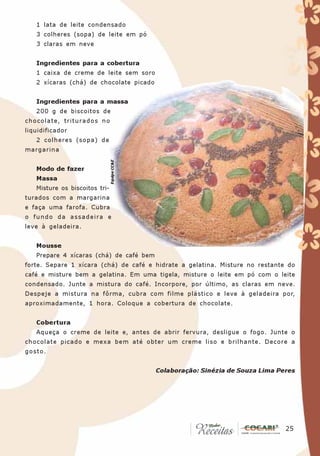 1 lata de leite condensado
   3 colheres (sopa) de leite em pó
   3 claras em neve


   Ingredientes para a cobertura
   1 caixa de creme de leite sem soro
   2 xícaras (chá) de chocolate picado


   Ingredientes para a massa
   200 g de biscoitos de
chocolate, triturados no
liquidificador
   2 colheres (sopa) de
margarina
                               Equipe CC&E




   Modo de fazer
   Massa
   Misture os biscoitos tri-
turados com a margarina
e faça uma farofa. Cubra
o fundo da assadeira e
leve à geladeira.


   Mousse
   Prepare 4 xícaras (chá) de café bem
forte. Separe 1 xícara (chá) de café e hidrate a gelatina. Misture no restante do
café e misture bem a gelatina. Em uma tigela, misture o leite em pó com o leite
condensado. Junte a mistura do café. Incorpore, por último, as claras em neve.
Despeje a mistura na fôrma, cubra com filme plástico e leve à geladeira por,
aproximadamente, 1 hora. Coloque a cobertura de chocolate.


   Cobertura
   Aqueça o creme de leite e, antes de abrir fervura, desligue o fogo. Junte o
chocolate picado e mexa bem até obter um creme liso e brilhante. Decore a
gosto.


                                             Colaboração: Sinézia de Souza Lima Peres




                                                                                 25
                                                                                  25
 