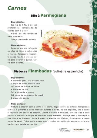 Carnes
                         Bife à Parmegiana

   Ingredientes
   1/2 kg de bife, o de sua
preferência, temperado de
acordo com o gosto




                                   Divulgação
   Molho    de   macarronada
bem suculento
   Queijo parmesão ralado


   Modo de fazer
   Coloque em um refratário
os bifes já fritos, e sobre eles
o molho. Acrescente bastan-
te queijo ralado e leve ao for-
no para dourar o queijo. Sir-
va bem quente.



      Bistecas        Flambadas (culinária espanhola)
   Ingredientes
   4 colheres (chá) de alecrim seco
   1 copo de vinho branco seco
   1/2 copo de azeite de oliva
   4 bistecas de boi
   Sal e pimenta a gosto
   1/2 copo de conhaque de maçã
   1 maço de agrião


   Modo de fazer
   Misture o alecrim com o vinho e o azeite. Jogue sobre as bistecas temperadas
com sal e pimenta e deixe marinar durante a noite. No dia seguinte, tire a carne
e salpique um pouco de alecrim. Grelhe durante 4 minutos. Vire de lado e asse
outros 4 minutos. Coloque as bistecas numa travessa. Aqueça bem o conhaque e
vire sobre as bistecas. Leve à mesa e acenda um fósforo, flambando a carne
antes de servir. Cubra cada bisteca com 1 colher de molho de alcaparras e acom-
panhe com salada de agrião.

                                                                            27
                                                                             27
 
