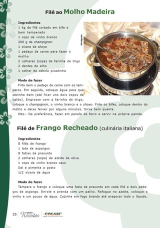 Filé ao Molho                        Madeira
   Ingredientes
   1 kg de filé cortado em bife e
   bem temperado




                                           Divulgação
   1 copo de vinho branco
   200 g de champignon
   1 xícara de shoyo
   1 pedaço de carne para fazer o
   molho
   2 colheres (sopa) de farinha de trigo
   2 dentes de alho
   1 colher de cebola picadinha


   Modo de fazer
   Frite bem o pedaço de carne com os tem-
peros. Em seguida, coloque água para que
cozinhe bem (até ficar uns dois copos de
caldo). Engrosse com a farinha de trigo,
coloque o champignon, o vinho branco e o shoyo. Frite os bifes, coloque dentro do
molho e deixe ferver por alguns minutos. Sirva bem quente.
   Obs.: De preferência, fazer em panela de ferro e servir na própria panela.



  Filé de     Frango Recheado (culinária italiana)
   Ingredientes
   8 filés de frango
   1 lata de aspargos
   8 fatias de presunto
   2 colheres (sopa) de azeite de oliva
   1 copo de vinho branco seco
   Sal e pimenta a gosto
   1/2 xícara de água


   Modo de fazer
   Tempere o frango e coloque uma fatia de presunto em cada filé e dois peda-
ços de aspargo. Enrole e prenda com um palito. Refogue no azeite, coloque o
vinho e um pouco de água. Cozinhe em fogo brando até evaporar todo o líquido.




 28
28
 