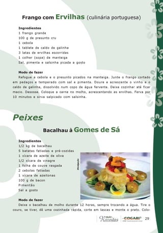 Frango com Ervilhas (culinária portuguesa)

   Ingredientes
   1 frango grande
   100 g de presunto cru
   1 cebola
   1 tablete de caldo de galinha
   3 latas de ervilhas escorridas
   1 colher (sopa) de manteiga
   Sal, pimenta e salsinha picada a gosto


   Modo de fazer
   Refogue a cebola e o presunto picados na manteiga. Junte o frango cortado
em pedaços e temperado com sal e pimenta. Doure e acrescente o vinho e o
caldo de galinha, dissolvido num copo de água fervente. Deixe cozinhar até ficar
macio. Desosse. Coloque a carne no molho, acrescentando as ervilhas. Ferva por
10 minutos e sirva salpicado com salsinha.




Peixes
                   Bacalhau à Gomes                de Sá
   Ingredientes
   1/2 kg de bacalhau
   5 batatas fatiadas e pré-cozidas
   1 xícara de azeite de oliva
                                      Divulgação




   1/2 xícara de vinagre
   1 folha de couve rasgada
   2 cebolas fatiadas
   1 xícara de azeitonas
   100 g de bacon
   Pimentão
   Sal a gosto


   Modo de fazer
   Deixe o bacalhau de molho durante 12 horas, sempre trocando a água. Tire o
couro, se tiver, dê uma cozinhada rápida, corte em lascas e monte o prato. Colo-

                                                                            29
                                                                             29
 