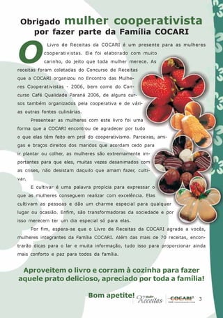 Obrigado mulher cooperativista
   por fazer parte da Família COCARI


O
             Livro de Receitas da COCARI é um presente para as mulheres
            cooperativistas. Ele foi elaborado com muito
            carinho, do jeito que toda mulher merece. As
receitas foram coletadas do Concurso de Receitas
que a COCARI organizou no Encontro das Mulhe-
res Cooperativistas - 2006, bem como do Con-
curso Café Qualidade Paraná 2006, de alguns cur-
sos também organizados pela cooperativa e de vári-
as outras fontes culinárias.
       Presentear as mulheres com este livro foi uma
forma que a COCARI encontrou de agradecer por tudo
o que elas têm feito em prol do cooperativismo. Parceiras, ami-
gas e braços direitos dos maridos que acordam cedo para
ir plantar ou colher, as mulheres são extremamente im-
portantes para que eles, muitas vezes desanimados com
as crises, não desistam daquilo que amam fazer, culti-
var.
       E cultivar é uma palavra propícia para expressar o
que as mulheres conseguem realizar com excelência. Elas
cultivam as pessoas e dão um charme especial para qualquer
lugar ou ocasião. Enfim, são transformadoras da sociedade e por
isso merecem ter um dia especial só para elas.
       Por fim, espera-se que o Livro de Receitas da COCARI agrade a vocês,
mulheres integrantes da Família COCARI. Além das mais de 70 receitas, encon-
trarão dicas para o lar e muita informação, tudo isso para proporcionar ainda
mais conforto e paz para todos da família.


 Aproveitem o livro e corram à cozinha para fazer
aquele prato delicioso, apreciado por toda a família!

                               Bom apetite!                              3
                                                                          3
 